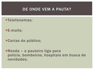 DE ONDE VEM A PAUTA?

Telefonemas;

E-mails;

Cartas do público;

Ronda – o pauteiro liga para
 polícia, bombeiros, hospitais em busca de
 novidades;
 