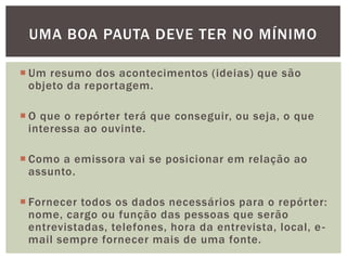 UMA BOA PAUTA DEVE TER NO MÍNIMO

 Um resumo dos acontecimentos (ideias) que são
  objeto da reportagem.

 O que o repórter terá que conseguir, ou seja, o que
  interessa ao ouvinte.

 Como a emissora vai se posicionar em relação ao
  assunto.

 Fornecer todos os dados necessários para o repórter:
  nome, cargo ou função das pessoas que serão
  entrevistadas, telefones, hora da entrevista, local, e -
  mail sempre fornecer mais de uma fonte.
 