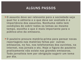 ALGUNS PASSOS

 O assunto deve ser relevante para a sociedade seja
  qual for a editoria e o que deve ser avaliado é a
  importância dos assuntos. Nenhuma rádio tem
  condições de cobrir todos os temas ao mesmo
  tempo, escolha o que é mais importante para o
  público-alvo da emissora.

 O pauteiro procura matéria-prima para pensar novas
  reportagens nas matérias feitas por outras
  emissoras, no fax, nos telefonemas dos ouvintes, na
  internet, nos jornais e etc. Hoje a figura do pauteiro
  praticamente não existe nas grandes emissoras.
  Todo jornalista tem por obrigação sugerir um tema
  por dia.
 
