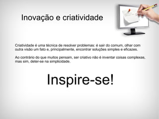 Criatividade é uma técnica de resolver problemas: é sair do comum, olhar com outra visão um fato e, principalmente, encontrar soluções simples e eficazes. Ao contrário do que muitos pensam, ser criativo não é inventar coisas complexas, mas sim, deter-se na simplicidade.  Inspire-se! Inovação e criatividade 