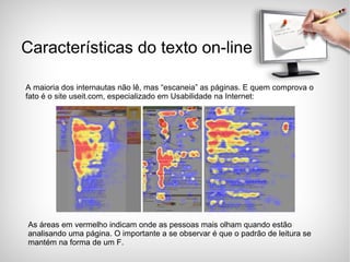 Características do texto on-line A maioria dos internautas não lê, mas “escaneia” as páginas. E quem comprova o fato é o site useit.com, especializado em Usabilidade na Internet: As áreas em vermelho indicam onde as pessoas mais olham quando estão analisando uma página. O importante a se observar é que o padrão de leitura se mantém na forma de um F. 