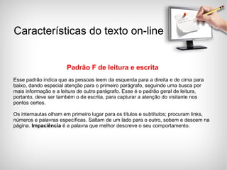 Padrão F de leitura e escrita Esse padrão indica que as pessoas leem da esquerda para a direita e de cima para baixo, dando especial atenção para o primeiro parágrafo, seguindo uma busca por mais informação e a leitura de outro parágrafo. Esse é o padrão geral de leitura, portanto, deve ser também o de escrita, para capturar a atenção do visitante nos pontos certos. Os internautas olham em primeiro lugar para os títulos e subtítulos; procuram links, números e palavras específicas. Saltam de um lado para o outro, sobem e descem na página.  Impaciência  é a palavra que melhor descreve o seu comportamento. Características do texto on-line 
