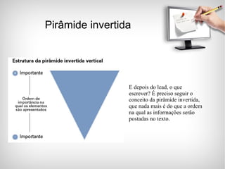 Pirâmide invertida E depois do lead, o que escrever? É preciso seguir o conceito da pirâmide invertida, que nada mais é do que a ordem na qual as informações serão postadas no texto. 