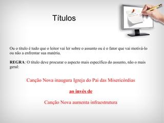 Títulos Ou o título é tudo que o leitor vai ler sobre o assunto ou é o fator que vai motivá-lo ou não a enfrentar sua matéria. REGRA : O título deve procurar o aspecto mais específico do assunto, não o mais geral: Canção Nova inaugura Igreja do Pai das Misericórdias ao invés de Canção Nova aumenta infraestrutura 