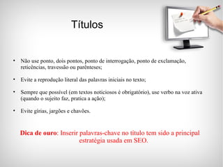 Títulos Não use ponto, dois pontos, ponto de interrogação, ponto de exclamação, reticências, travessão ou parênteses; Evite a reprodução literal das palavras iniciais no texto; Sempre que possível (em textos noticiosos é obrigatório), use verbo na voz ativa (quando o sujeito faz, pratica a ação); Evite gírias, jargões e chavões. Dica de ouro : Inserir palavras-chave no título tem sido a principal estratégia usada em SEO. 