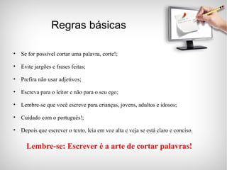 Lembre-se: Escrever é a arte de cortar palavras! Regras básicas Se for possível cortar uma palavra, corte!; Evite jargões e frases feitas; Prefira não usar adjetivos; Escreva para o leitor e não para o seu ego; Lembre-se que você escreve para crianças, jovens, adultos e idosos; Cuidado com o português!; Depois que escrever o texto, leia em voz alta e veja se está claro e conciso. 