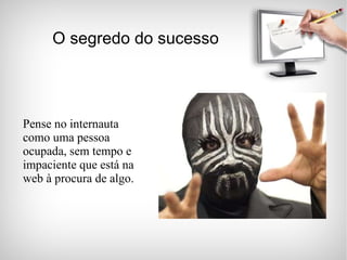 O segredo do sucesso Pense no internauta como uma pessoa ocupada, sem tempo e impaciente que está na web à procura de algo. 