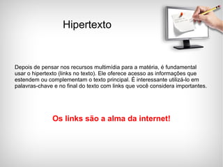 Depois de pensar nos recursos multimídia para a matéria, é fundamental usar o hipertexto (links no texto). Ele oferece acesso as informações que estendem ou complementam o texto principal. É interessante utilizá-lo em palavras-chave e no final do texto com links que você considera importantes. Os links são a alma da internet! Hipertexto 