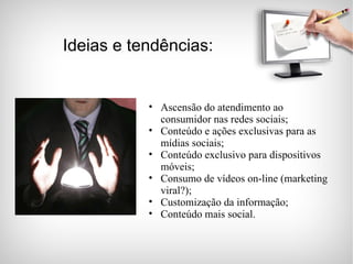 Ideias e tendências: Ascensão do atendimento ao consumidor nas redes sociais; Conteúdo e ações exclusivas para as mídias sociais; Conteúdo exclusivo para dispositivos móveis; Consumo de vídeos on-line (marketing viral?); Customização da informação; Conteúdo mais social. 