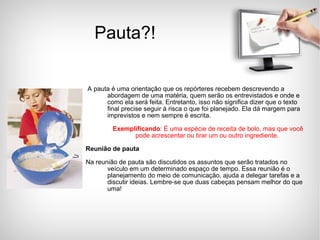 Pauta?! A pauta é uma orientação que os repórteres recebem descrevendo a abordagem de uma matéria, quem serão os entrevistados e onde e como ela será feita. Entretanto, isso não significa dizer que o texto final precise seguir à risca o que foi planejado. Ela dá margem para imprevistos e nem sempre é escrita. Exemplificando : É uma espécie de receita de bolo, mas que você pode acrescentar ou tirar um ou outro ingrediente.   Reunião de pauta Na reunião de pauta são discutidos os assuntos que serão tratados no veículo em um determinado espaço de tempo. Essa reunião é o planejamento do meio de comunicação, ajuda a delegar tarefas e a discutir ideias. Lembre-se que duas cabeças pensam melhor do que uma! 