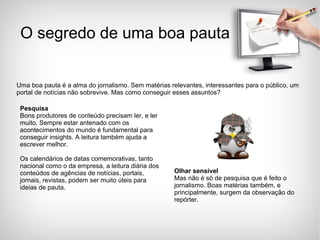 Uma boa pauta é a alma do jornalismo. Sem matérias relevantes, interessantes para o público, um portal de notícias não sobrevive. Mas como conseguir esses assuntos? O segredo de uma boa pauta Pesquisa Bons produtores de conteúdo precisam ler, e ler muito. Sempre estar antenado com os acontecimentos do mundo é fundamental para conseguir insights. A leitura também ajuda a escrever melhor.  Os calendários de datas comemorativas, tanto nacional como o da empresa, a leitura diária dos conteúdos de agências de notícias, portais, jornais, revistas, podem ser muito úteis para ideias de pauta.  Olhar sensível Mas não é só de pesquisa que é feito o jornalismo. Boas matérias também, e principalmente, surgem da observação do repórter.  