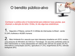 O bendito público-alvo Conhecer o público-alvo é fundamental para elaborar boas pautas, que chamem a atenção do leitor. Então, lá vão algumas estatísticas: 1.  Segundo o F/Nazca, somos 81,3 milhões de internautas no Brasil - sendo 51,04% mulheres e 48,96% homens 2.  Meio Ambiente foi o assunto que mais interessou brasileiros em 2010, revelou uma pesquisa do Ministério da Ciência e Tecnologia. Os assuntos preferidos entre os 65% interessados ou muito interessados em ciência são ciências da saúde (30,3%), informática e computação (22,6%), agricultura (11,2%), engenharias (8,4%), ciências biológicas (6%).  