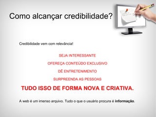 Credibilidade vem com relevância! SEJA INTERESSANTE OFEREÇA CONTEÚDO EXCLUSIVO DÊ ENTRETENIMENTO SURPREENDA AS PESSOAS TUDO ISSO DE FORMA NOVA E CRIATIVA. A web é um imenso arquivo. Tudo o que o usuário procura é  informação . Como alcançar credibilidade? 