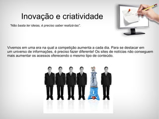 Inovação e criatividade “ Não basta ter ideias, é preciso saber realizá-las”. Vivemos em uma era na qual a competição aumenta a cada dia. Para se destacar em  um universo de informações, é preciso fazer diferente! Os sites de notícias não conseguem  mais aumentar os acessos oferecendo o mesmo tipo de conteúdo. 