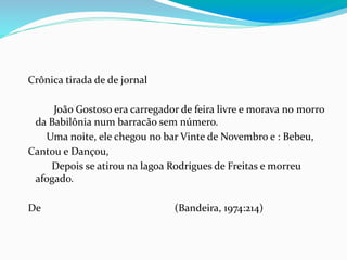 Crônica tirada de de jornal
João Gostoso era carregador de feira livre e morava no morro
da Babilônia num barracão sem número.
Uma noite, ele chegou no bar Vinte de Novembro e : Bebeu,
Cantou e Dançou,
Depois se atirou na lagoa Rodrigues de Freitas e morreu
afogado.
De (Bandeira, 1974:214)
 