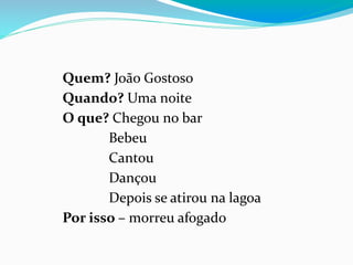 Quem? João Gostoso
Quando? Uma noite
O que? Chegou no bar
Bebeu
Cantou
Dançou
Depois se atirou na lagoa
Por isso – morreu afogado
 