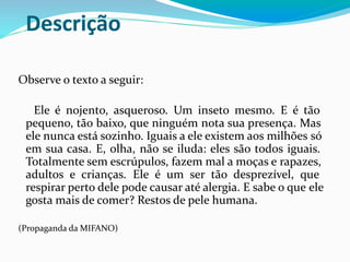 Descrição
Observe o texto a seguir:
Ele é nojento, asqueroso. Um inseto mesmo. E é tão
pequeno, tão baixo, que ninguém nota sua presença. Mas
ele nunca está sozinho. Iguais a ele existem aos milhões só
em sua casa. E, olha, não se iluda: eles são todos iguais.
Totalmente sem escrúpulos, fazem mal a moças e rapazes,
adultos e crianças. Ele é um ser tão desprezível, que
respirar perto dele pode causar até alergia. E sabe o que ele
gosta mais de comer? Restos de pele humana.
(Propaganda da MIFANO)
 