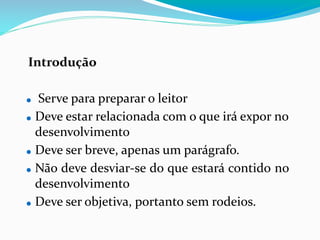 Introdução
⚫ Serve para preparar o leitor
⚫ Deve estar relacionada com o que irá expor no
desenvolvimento
⚫ Deve ser breve, apenas um parágrafo.
⚫ Não deve desviar-se do que estará contido no
desenvolvimento
⚫ Deve ser objetiva, portanto sem rodeios.
 