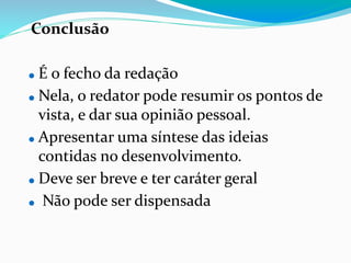 Conclusão
⚫ É o fecho da redação
⚫ Nela, o redator pode resumir os pontos de
vista, e dar sua opinião pessoal.
⚫ Apresentar uma síntese das ideias
contidas no desenvolvimento.
⚫ Deve ser breve e ter caráter geral
⚫ Não pode ser dispensada
 