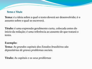 Tema e Título
Tema: é a ideia sobre a qual o texto deverá ser desenvolvido; é o
assunto sobre o qual se escreverá.
Título: é uma expressão geralmente curta, colocada antes do
início da redação; é uma referência ao assunto de que tratará o
texto.
Exemplo:
Tema: As grandes capitais dos Estados brasileiros são
depositárias de graves problemas sociais.
Título: As capitais e os seus problemas
 