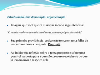 Estruturando Uma dissertação: argumentação
⚫ Imagine que você queira dissertar sobre o seguinte tema:
“O mundo moderno caminha atualmente para sua própria destruição”
⚫ Sua primeira providência copiar este tema em uma folha de
rascunho e fazer a pergunta: Por quê?
⚫ Ao iniciar sua reﬂexão sobre o tema proposto e sobre uma
possível resposta para a questão procure recordar-se do que
já leu ou ouvir a respeito dele.
 