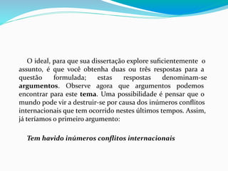 O ideal, para que sua dissertação explore suﬁcientemente o
assunto, é que você obtenha duas ou três respostas para a
questão formulada; estas respostas denominam-se
argumentos. Observe agora que argumentos podemos
encontrar para este tema. Uma possibilidade é pensar que o
mundo pode vir a destruir-se por causa dos inúmeros conﬂitos
internacionais que tem ocorrido nestes últimos tempos. Assim,
já teríamos o primeiro argumento:
Tem havido inúmeros conﬂitos internacionais
 