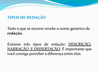 TIPOS DE REDAÇÃO
Tudo o que se escreve recebe o nome genérico de
redação.
Existem três tipos de redação: DESCRIÇÃO,
NARRAÇÃO E DISSERTAÇÃO. É importante que
você consiga perceber a diferença entre elas.
 