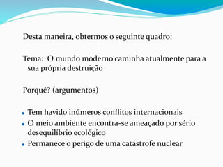 Desta maneira, obtermos o seguinte quadro:
Tema: O mundo moderno caminha atualmente para a
sua própria destruição
Porquê? (argumentos)
⚫ Tem havido inúmeros conﬂitos internacionais
⚫ O meio ambiente encontra-se ameaçado por sério
desequilíbrio ecológico
⚫ Permanece o perigo de uma catástrofe nuclear
 