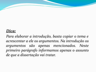 Dica:
Para elaborar a introdução, basta copiar o tema e
acrescentar a ele os argumentos. Na introdução os
argumentos são apenas mencionados. Neste
primeiro parágrafo informamos apenas o assunto
de que a dissertação vai tratar.
 