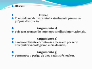 ⚫ Observe
⚫ (Tema)
⚫ O mundo moderno caminha atualmente para a sua
própria destruição,
⚫ (argumento 1)
⚫ pois tem acontecido inúmeros conﬂitos internacionais,
⚫ (argumento 2)
⚫ o meio ambiente encontra-se ameaçado por série
desequilíbrio ecológico e, além do mais,
⚫ (argumento 3)
⚫ permanece o perigo de uma catástrofe nuclear.
 