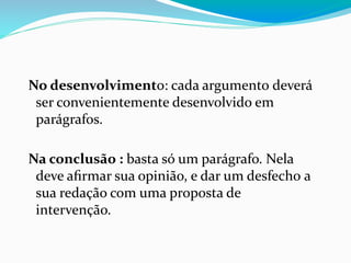 No desenvolvimento: cada argumento deverá
ser convenientemente desenvolvido em
parágrafos.
Na conclusão : basta só um parágrafo. Nela
deve aﬁrmar sua opinião, e dar um desfecho a
sua redação com uma proposta de
intervenção.
 