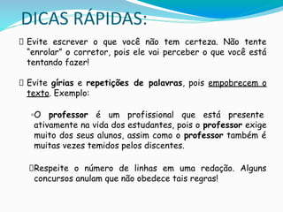 DICAS RÁPIDAS:
Evite escrever o que você não tem certeza. Não tente
“enrolar” o corretor, pois ele vai perceber o que você está
tentando fazer!
Evite gírias e repetições de palavras, pois empobrecem o
texto. Exemplo:
◦O professor é um profissional que está presente
ativamente na vida dos estudantes, pois o professor exige
muito dos seus alunos, assim como o professor também é
muitas vezes temidos pelos discentes.
Respeite o número de linhas em uma redação. Alguns
concursos anulam que não obedece tais regras!
 