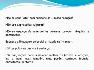 •Não coloque “etc” nem reticências ... numa redação!
•Não use expressões vulgares!
•Não se esqueça de acentuar as palavras, colocar virgulas e
pontuações.
•Esqueça a linguagem coloquial utilizada na internet.
•Utilize palavras que você conheça
•Use conjunções para relacionar melhor as frases e orações,
ex: e, nem, mas, também, mas, porém, contudo, todavia,
entretanto, portanto..
 