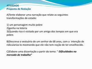 ATIVIDADE
Proposta de Redação
A)Tente elaborar uma narração que relate as seguintes
transformações de estado:
1) um personagem muito pobre
2)ganha na loteria
3)Quando rico é visitado por um amigo dos tempos em que era
pobre.
B)Descreva o vestuário de um senhor de 68 anos, com a intenção de
ridiculariza-lo mostrando que ele não tem noção de ter envelhecido.
C)Elabore uma dissertação a partir do tema: “ Dificuldades no
mercado de trabalho”
 