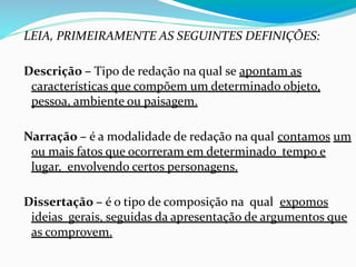 LEIA, PRIMEIRAMENTE AS SEGUINTES DEFINIÇÕES:
Descrição – Tipo de redação na qual se apontam as
características que compõem um determinado objeto,
pessoa, ambiente ou paisagem.
Narração – é a modalidade de redação na qual contamos um
ou mais fatos que ocorreram em determinado tempo e
lugar, envolvendo certos personagens.
Dissertação – é o tipo de composição na qual expomos
ideias gerais, seguidas da apresentação de argumentos que
as comprovem.
 