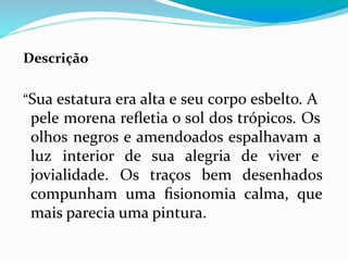Descrição
“Sua estatura era alta e seu corpo esbelto. A
pele morena reﬂetia o sol dos trópicos. Os
olhos negros e amendoados espalhavam a
luz interior de sua alegria de viver e
jovialidade. Os traços bem desenhados
compunham uma ﬁsionomia calma, que
mais parecia uma pintura.
 