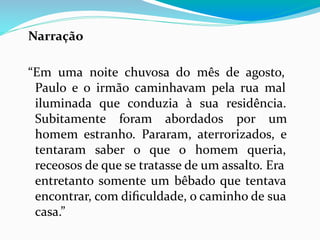 Narração
“Em uma noite chuvosa do mês de agosto,
Paulo e o irmão caminhavam pela rua mal
iluminada que conduzia à sua residência.
Subitamente foram abordados por um
homem estranho. Pararam, aterrorizados, e
tentaram saber o que o homem queria,
receosos de que se tratasse de um assalto. Era
entretanto somente um bêbado que tentava
encontrar, com diﬁculdade, o caminho de sua
casa.”
 