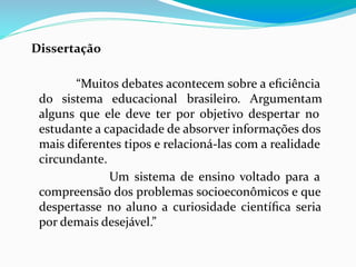 Dissertação
“Muitos debates acontecem sobre a eﬁciência
do sistema educacional brasileiro. Argumentam
alguns que ele deve ter por objetivo despertar no
estudante a capacidade de absorver informações dos
mais diferentes tipos e relacioná-las com a realidade
circundante.
Um sistema de ensino voltado para a
compreensão dos problemas socioeconômicos e que
despertasse no aluno a curiosidade cientíﬁca seria
por demais desejável.”
 