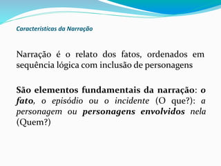 Caracteristicas da Narração
Narração é o relato dos fatos, ordenados em
sequência lógica com inclusão de personagens
São elementos fundamentais da narração: o
fato, o episódio ou o incidente (O que?): a
personagem ou personagens envolvidos nela
(Quem?)
 