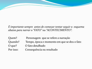 É importante sempre antes de começar tentar seguir o esquema
abaixo para narrar o “FATO” ou “ACONTECIMENTO”:
Quem? Personagem que se refere a narração
Quando? Tempo, época e momento em que se deu o fato
O que? O fato detalhado
Por isso: Consequência ou resultado
 