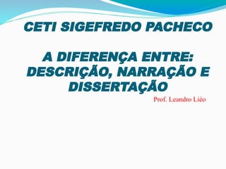 CETI SIGEFREDO PACHECO
A DIFERENÇA ENTRE:
DESCRIÇÃO, NARRAÇÃO E
DISSERTAÇÃO
Prof. Leandro Liéo
 