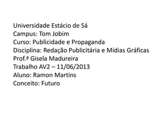 Universidade Estácio de Sá
Campus: Tom Jobim
Curso: Publicidade e Propaganda
Disciplina: Redação Publicitária e Mídias Gráficas
Prof.ª Gisela Madureira
Trabalho AV2 – 11/06/2013
Aluno: Ramon Martins
Conceito: Futuro
 