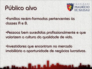 Público alvo
•Famílias recém-formadas pertencentes às
classes A e B.
•Pessoas bem sucedidas profissionalmente e que
valorizem a cultura da qualidade de vida.
•Investidores que encontram no mercado
imobiliário a oportunidade de negócios lucrativos.

 