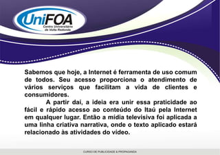 Sabemos que hoje, a Internet é ferramenta de uso comum de todos. Seu acesso proporciona o atendimento de vários serviços que facilitam a vida de clientes e consumidores. 	A partir daí, a ideia era unir essa praticidade ao fácil e rápido acesso ao conteúdo do Itaú pela Internet em qualquer lugar. Então a mídia televisiva foi aplicada a uma linha criativa narrativa, onde o texto aplicado estará relacionado às atividades do vídeo. 
