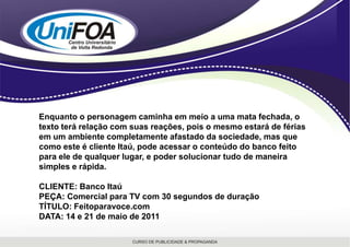 Enquanto o personagem caminha em meio a uma mata fechada, o texto terá relação com suas reações, pois o mesmo estará de férias em um ambiente completamente afastado da sociedade, mas que como este é cliente Itaú, pode acessar o conteúdo do banco feito para ele de qualquer lugar, e poder solucionar tudo de maneira simples e rápida.CLIENTE: Banco ItaúPEÇA: Comercial para TV com 30 segundos de duraçãoTÍTULO: Feitoparavoce.comDATA: 14 e 21 de maio de 2011