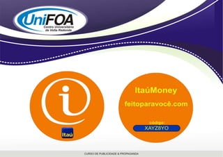  MÍDIA ALTERNATIVA: ItaúMoney e Outdoor.	A preocupação em explorar as mídias que auxiliam na divulgação de uma grande campanha é essencial. Com o Itaú não poderia ser diferente e é pensando nisso que a idéia do Itaú Money veio à tona. 	A mídia alternativa consiste em um objeto em formato circular, simbolizando uma moeda com aproximadamente 3,5cm de diâmetro. A peça será composta por materiais recicláveis, para conscientizar as pessoas em prol do meio ambiente. A idéia é promover a nova campanha através desta moeda, que irá trazer uma senha que possibilita ao usuário acessar o site do banco (www.itau.com.br ou www.feitoparavoce.com) para participar da promoção e assim atrair novos clientes e fidelizar os já existentes com prêmios em dinheiro depositados em uma conta poupança (prêmios de dez mil reais, vinte mil reais, trinta mil reis e cem mil reais).