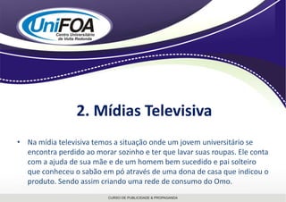 2. Mídias TelevisivaNa mídia televisiva temos a situação onde um jovem universitário se encontra perdido ao morar sozinho e ter que lavar suas roupas. Ele conta com a ajuda de sua mãe e de um homem bem sucedido e pai solteiro que conheceu o sabão em pó através de uma dona de casa que indicou o produto. Sendo assim criando uma rede de consumo do Omo. 
