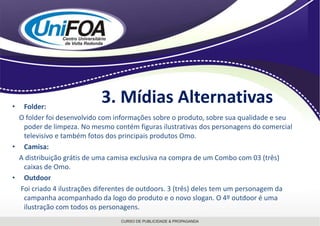 3. Mídias AlternativasFolder:   O folder foi desenvolvido com informações sobre o produto, sobre sua qualidade e seu poder de limpeza. No mesmo contém figuras ilustrativas dos personagens do comercial televisivo e também fotos dos principais produtos Omo. Camisa:    A distribuição grátis de uma camisa exclusiva na compra de um Combocom 03 (três) caixas de Omo.OutdoorFoi criado 4 ilustrações diferentes de outdoors. 3 (três) deles tem um personagem da campanha acompanhado da logo do produto e o novo slogan. O 4º outdoor é uma ilustração com todos os personagens.