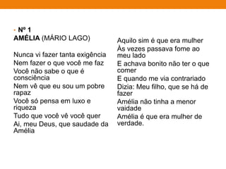 • Nº 1
AMÉLIA (MÁRIO LAGO)
Nunca vi fazer tanta exigência
Nem fazer o que você me faz
Você não sabe o que é
consciência
Nem vê que eu sou um pobre
rapaz
Você só pensa em luxo e
riqueza
Tudo que você vê você quer
Ai, meu Deus, que saudade da
Amélia
Aquilo sim é que era mulher
Às vezes passava fome ao
meu lado
E achava bonito não ter o que
comer
E quando me via contrariado
Dizia: Meu filho, que se há de
fazer
Amélia não tinha a menor
vaidade
Amélia é que era mulher de
verdade.
 