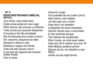 • Nº 2
DESCONSTRUINDO AMÉLIA(
PITTY)
Já é tarde, tudo está certo
Cada coisa posta em seu lugar
Filho dorme, ela arruma o uniforme
Tudo pronto pra quando despertar
O ensejo a fez tão prendada
Ela foi educada pra cuidar e servir
De costume, esquecia-se dela
Sempre a última a sair
Disfarça e segue em frente
Todo dia até cansar (Uhu!)
E eis que de repente ela resolve
então mudar
Vira a mesa
Assume o jogo
Faz questão de se cuidar (Uhu!)
Nem serva, nem objeto
Já não quer ser o outro
Hoje ela é um também
A despeito de tanto mestrado
Ganha menos que o namorado
E não entende porque
Tem talento de equilibrista
Ela é muita, se você quer saber
Hoje aos 30 é melhor que aos 18
Nem Balzac poderia prever
Depois do lar, do trabalho e dos
filhos
Ainda vai pra night ferver.
 